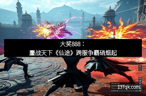 大奖888：鏖战天下《仙途》跨服争霸硝烟起